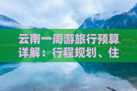 云南一周游旅行预算详解：行程规划、住宿、交通及旅游景点费用全面分析