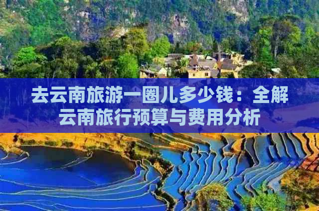 去云南旅游一圈儿多少钱：全解云南旅行预算与费用分析