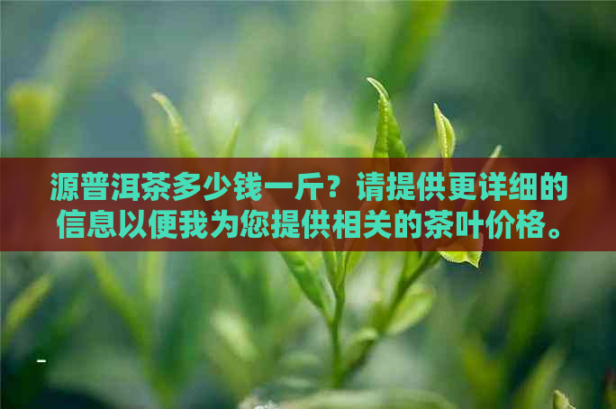 源普洱茶多少钱一斤？请提供更详细的信息以便我为您提供相关的茶叶价格。