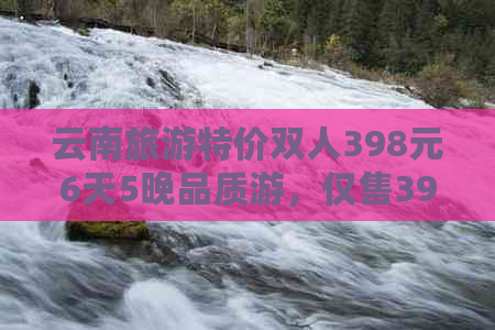 云南旅游特价双人398元6天5晚品质游，仅售3980元！