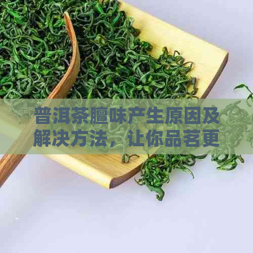 普洱茶膻味产生原因及解决方法，让你品茗更适