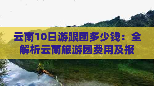 云南10日游跟团多少钱：全解析云南旅游团费用及报价