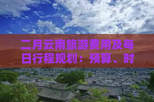 二月云南旅游费用及每日行程规划：预算、时间与路线全面解析