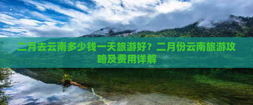 二月去云南多少钱一天旅游好？二月份云南旅游攻略及费用详解