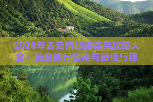 2020年去云南旅游实用攻略大全：最全旅行指南与更佳行程推荐