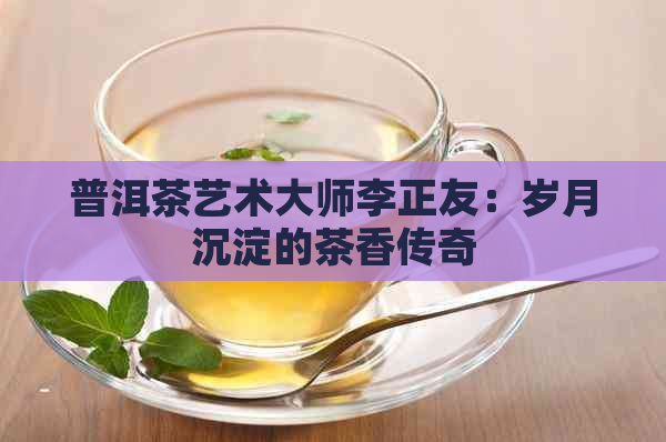 普洱茶艺术大师李正友：岁月沉淀的茶香传奇