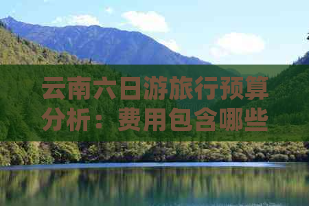 云南六日游旅行预算分析：费用包含哪些？住宿、交通、餐饮等详细指南