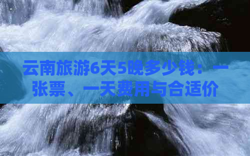 云南旅游6天5晚多少钱：一张票、一天费用与合适价格分析