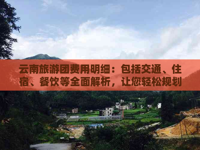 云南旅游团费用明细：包括交通、住宿、餐饮等全面解析，让您轻松规划行程！