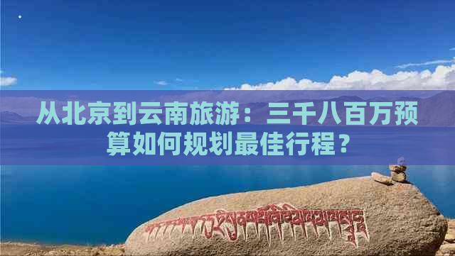 从北京到云南旅游：三千八百万预算如何规划更佳行程？