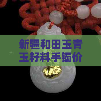 新疆和田玉青玉籽料手镯价格表及精品款式报价：和田青玉手镯多少钱？