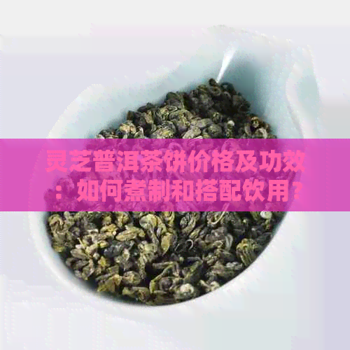 灵芝普洱茶饼价格及功效：如何煮制和搭配饮用？