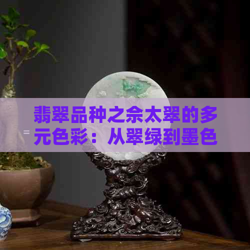 翡翠品种之佘太翠的多元色彩：从翠绿到墨色，一次解读