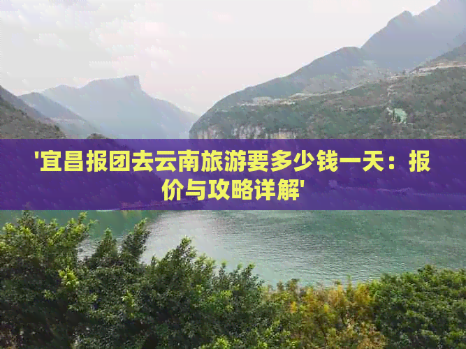 '宜昌报团去云南旅游要多少钱一天：报价与攻略详解'