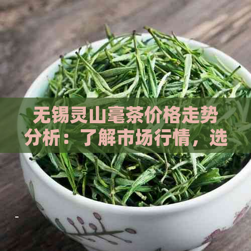 无锡灵山毫茶价格走势分析：了解市场行情，选购时机与推荐