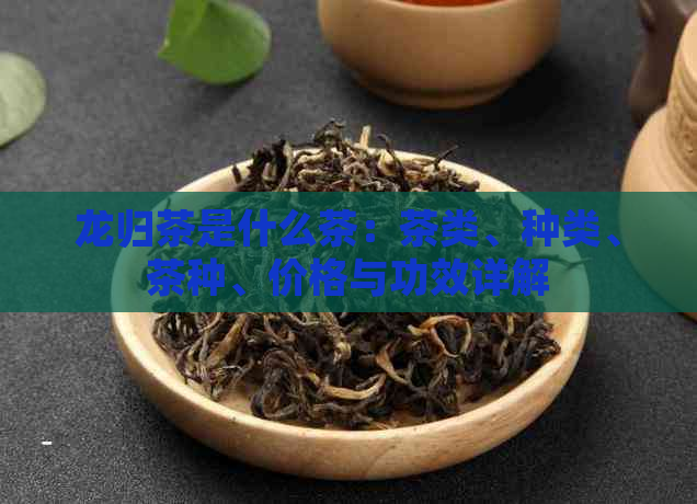 龙归茶是什么茶：茶类、种类、茶种、价格与功效详解