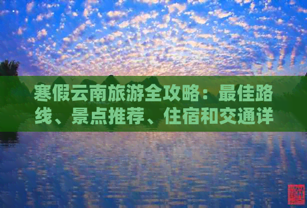 寒假云南旅游全攻略：更佳路线、景点推荐、住宿和交通详细指南