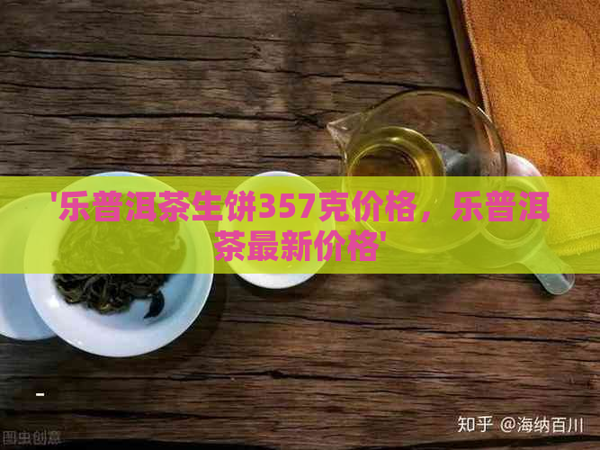 '乐普洱茶生饼357克价格，乐普洱茶最新价格'