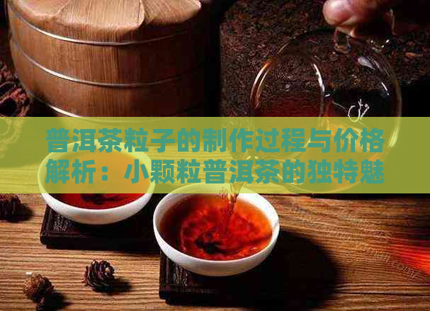 普洱茶粒子的制作过程与价格解析：小颗粒普洱茶的独特魅力