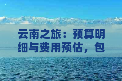 云南之旅：预算明细与费用预估，包含交通、住宿、餐饮等项目