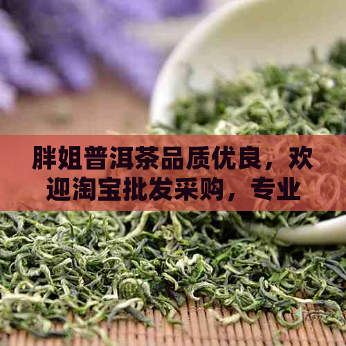 胖姐普洱茶品质优良，欢迎淘宝批发采购，专业胖姐普洱茶批发供应商