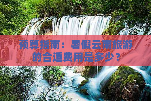 预算指南：暑假云南旅游的合适费用是多少？