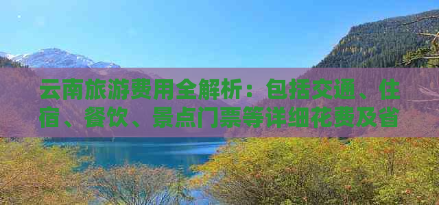 云南旅游费用全解析：包括交通、住宿、餐饮、景点门票等详细花费及省钱攻略