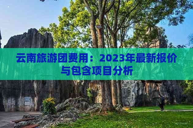 云南旅游团费用：2023年最新报价与包含项目分析