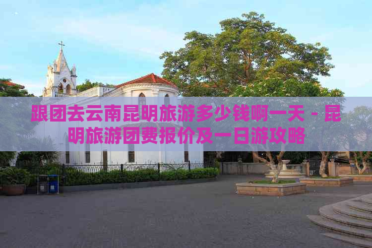 跟团去云南昆明旅游多少钱啊一天 - 昆明旅游团费报价及一日游攻略