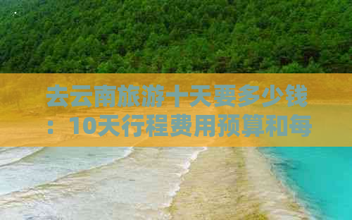 去云南旅游十天要多少钱：10天行程费用预算和每日花费分析