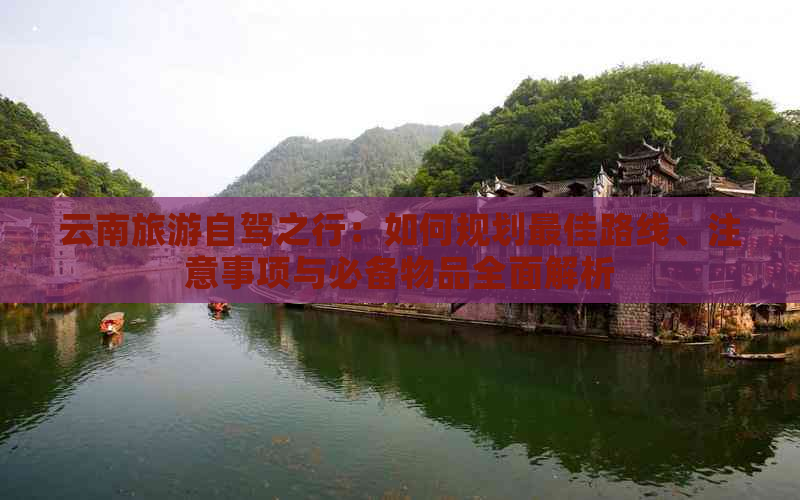 云南旅游自驾之行：如何规划更佳路线、注意事项与必备物品全面解析