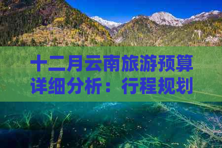 十二月云南旅游预算详细分析：行程规划、住宿、交通及景点门票等费用全解析