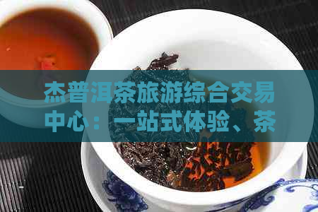 杰普洱茶旅游综合交易中心：一站式体验、茶叶购买与旅游服务