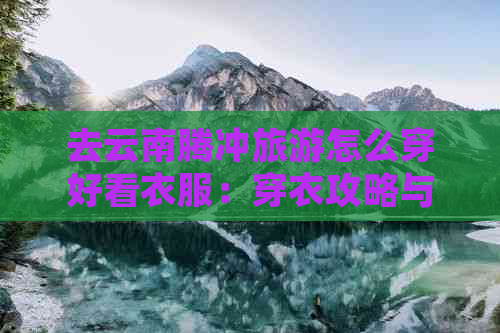 去云南腾冲旅游怎么穿好看衣服：穿衣攻略与时尚搭配，让旅行更加美丽！