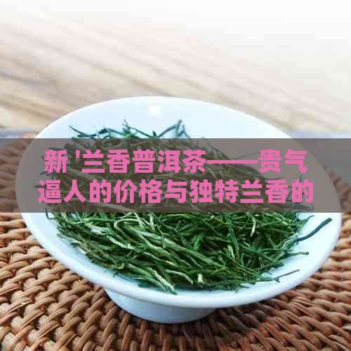 新 '兰香普洱茶——贵气逼人的价格与独特兰香的完美融合'