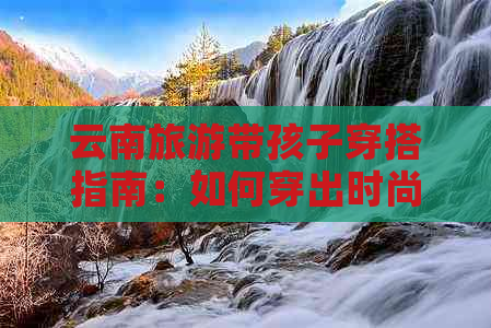 云南旅游带孩子穿搭指南：如何穿出时尚与舒适的完美融合？