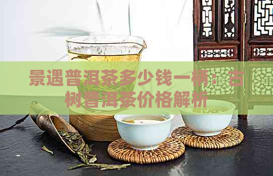 景遇普洱茶多少钱一柄：古树普洱茶价格解析