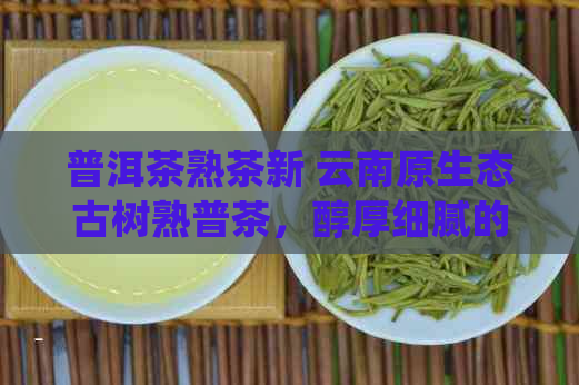 普洱茶熟茶新 云南原生态古树熟普茶，醇厚细腻的品鉴之旅