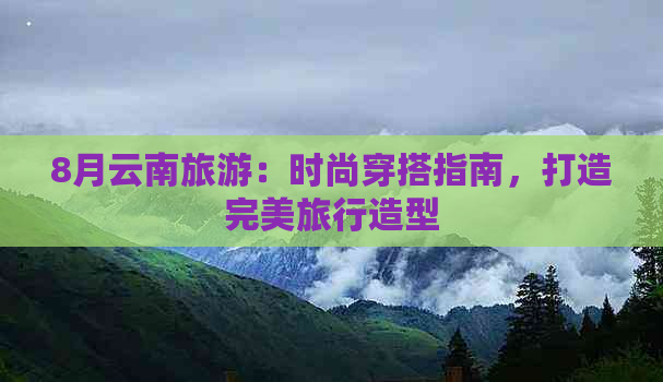 8月云南旅游：时尚穿搭指南，打造完美旅行造型