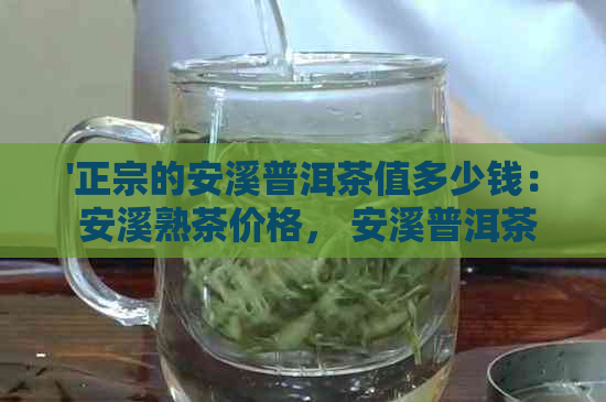 '正宗的安溪普洱茶值多少钱： 安溪熟茶价格， 安溪普洱茶种类与价值'