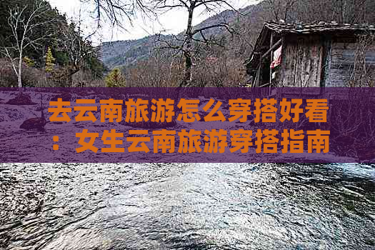 去云南旅游怎么穿搭好看：女生云南旅游穿搭指南