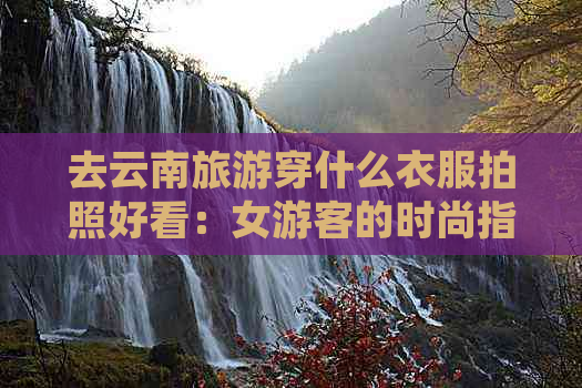 去云南旅游穿什么衣服拍照好看：女游客的时尚指南