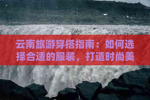 云南旅游穿搭指南：如何选择合适的服装，打造时尚美丽的旅行造型