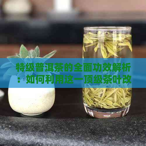 特级普洱茶的全面功效解析：如何利用这一顶级茶叶改善健、提高生活质量？