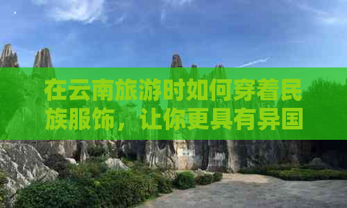 在云南旅游时如何穿着民族服饰，让你更具有异国风情