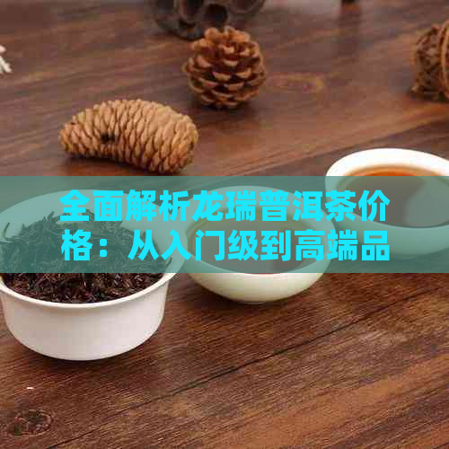 全面解析龙瑞普洱茶价格：从入门级到高端品鉴，一次搞定！