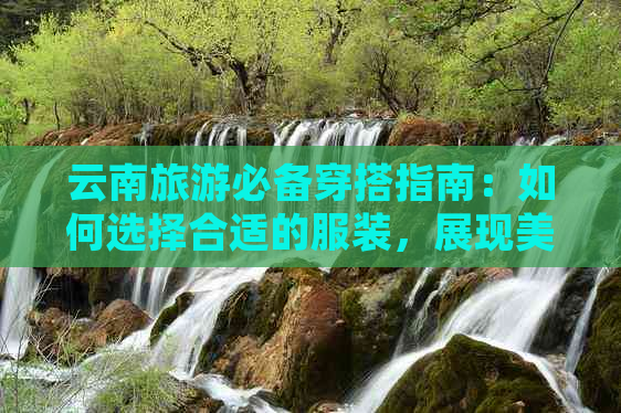 云南旅游必备穿搭指南：如何选择合适的服装，展现美丽风格与舒适度