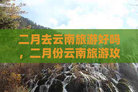 二月去云南旅游好吗，二月份云南旅游攻略