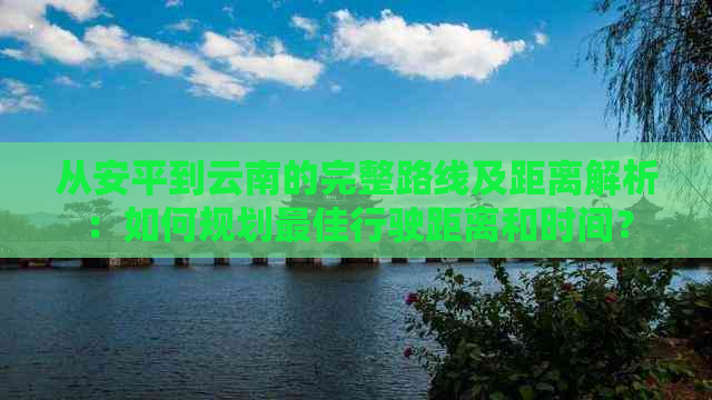 从安平到云南的完整路线及距离解析：如何规划更佳行驶距离和时间？