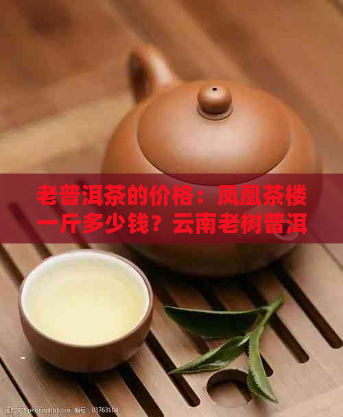 老普洱茶的价格：凤凰茶楼一斤多少钱？云南老树普洱茶饼价格表